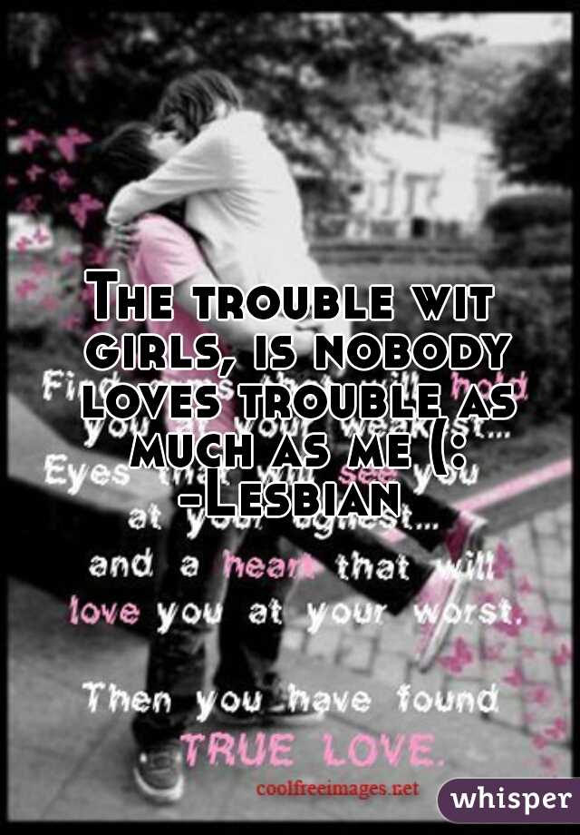 The trouble wit girls, is nobody loves trouble as much as me (:
-Lesbian