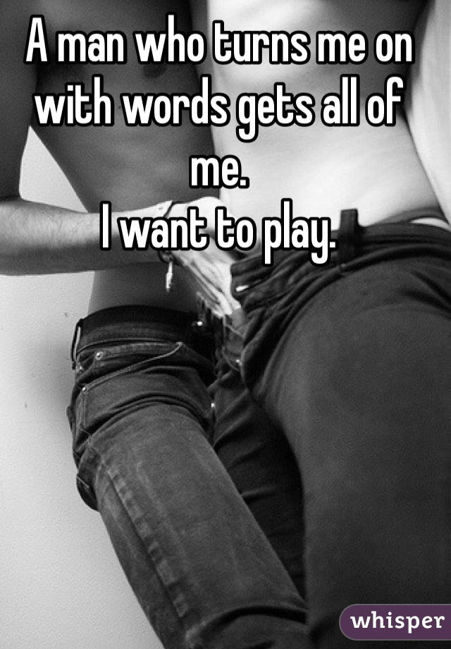 A man who turns me on with words gets all of me. 
I want to play. 
