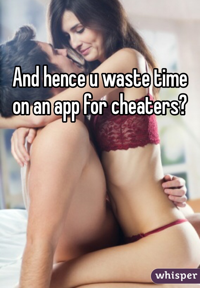 And hence u waste time on an app for cheaters?