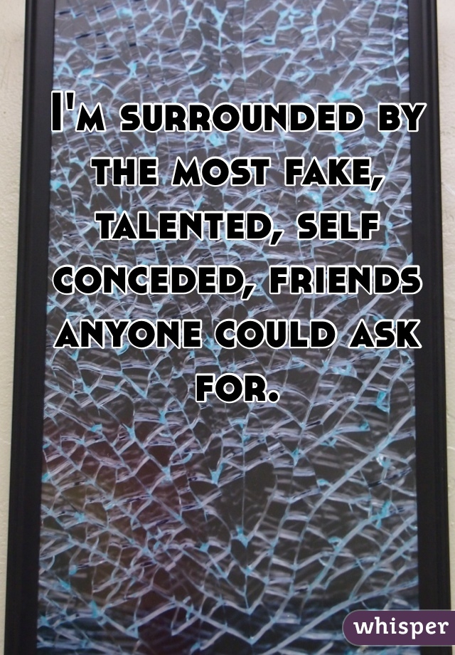 I'm surrounded by the most fake, talented, self conceded, friends anyone could ask for.    