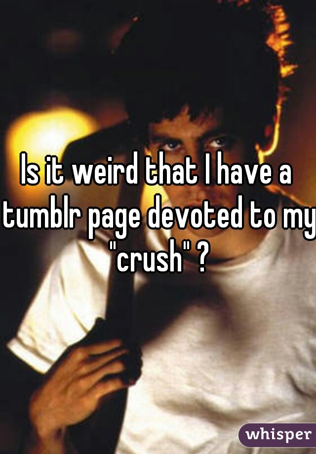 Is it weird that I have a tumblr page devoted to my "crush" ?