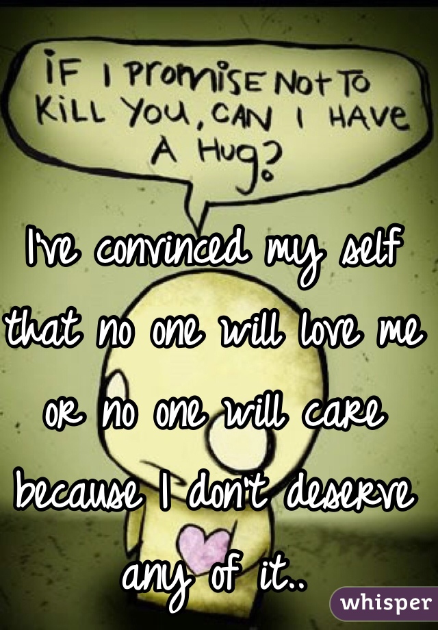 I've convinced my self that no one will love me or no one will care because I don't deserve any of it..