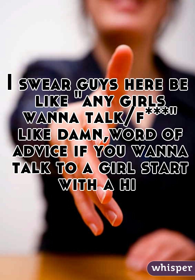 I swear guys here be like "any girls wanna talk/f***" like damn,word of advice if you wanna talk to a girl start with a hi 