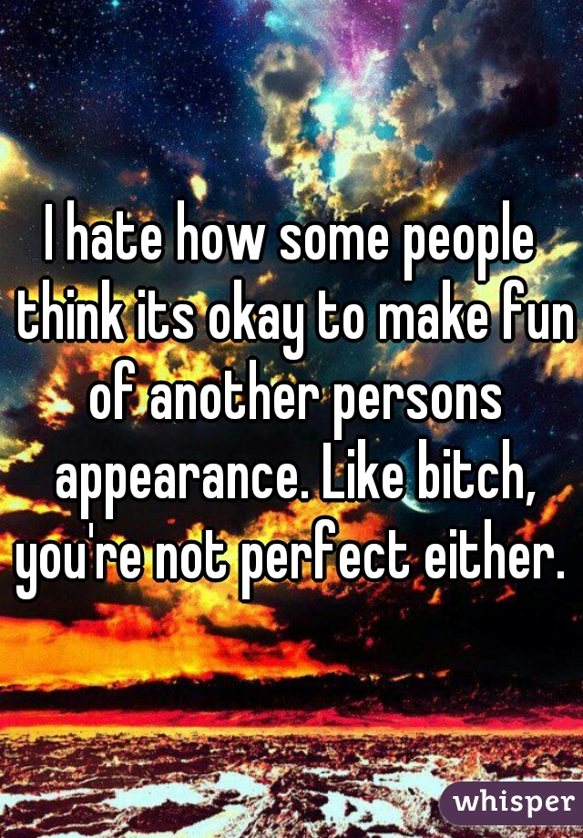 I hate how some people think its okay to make fun of another persons appearance. Like bitch, you're not perfect either. 