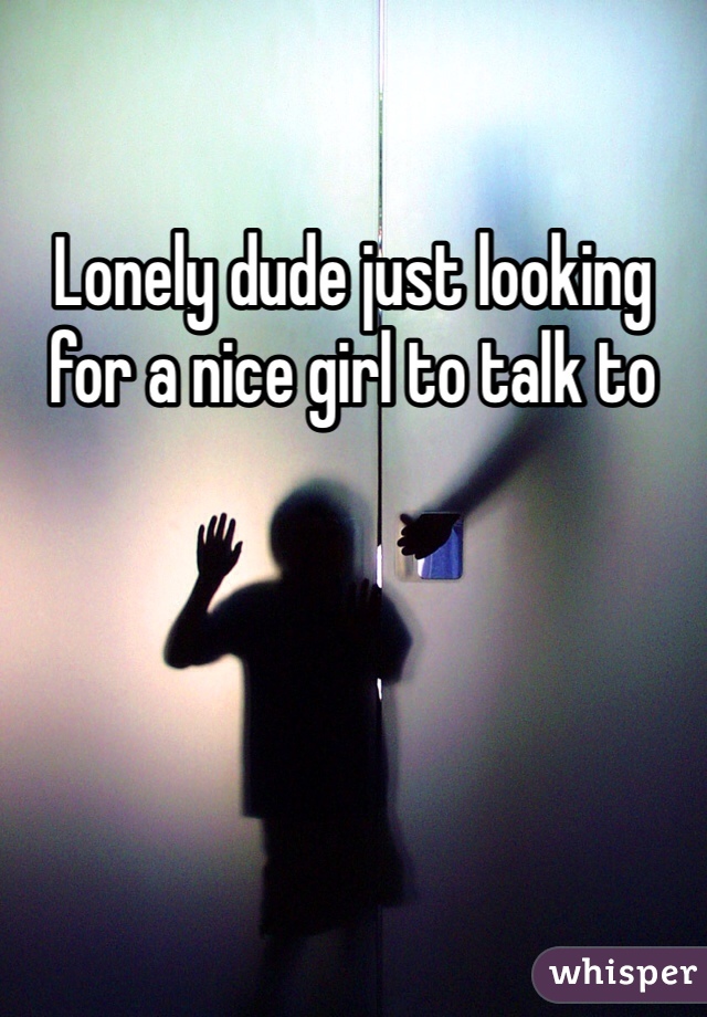 Lonely dude just looking for a nice girl to talk to 