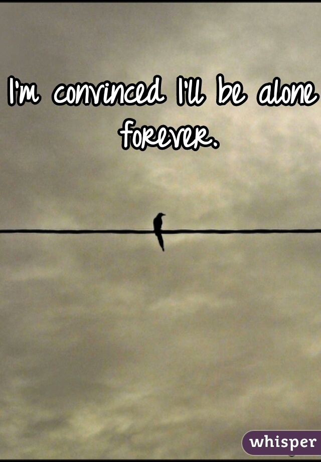 I'm convinced I'll be alone forever.