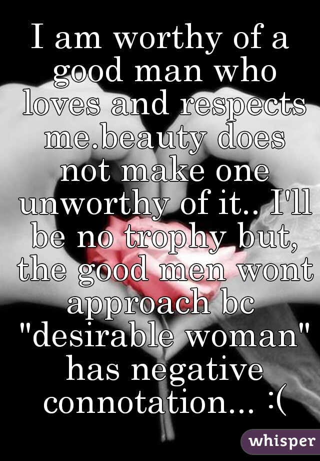 I am worthy of a good man who loves and respects me.beauty does not make one unworthy of it.. I'll be no trophy but, the good men wont approach bc  "desirable woman" has negative connotation... :(