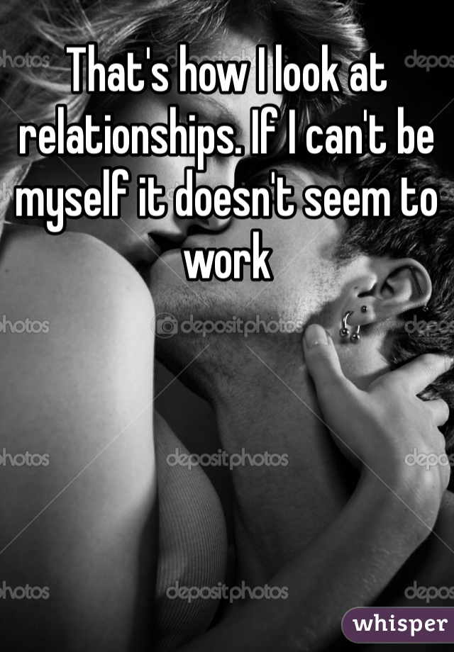That's how I look at relationships. If I can't be myself it doesn't seem to work 
