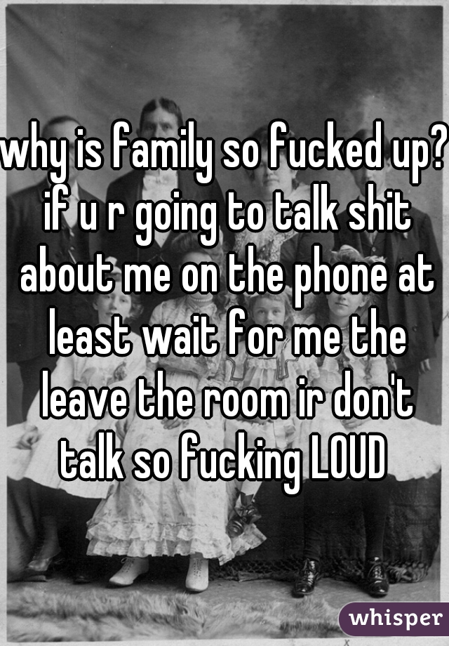 why is family so fucked up? if u r going to talk shit about me on the phone at least wait for me the leave the room ir don't talk so fucking LOUD 