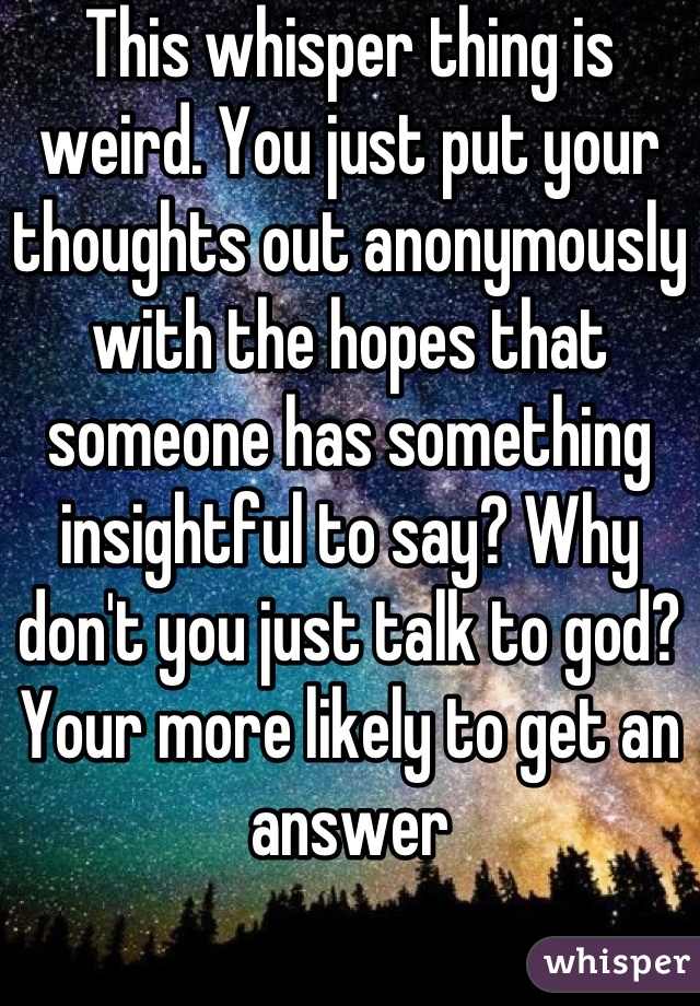 This whisper thing is weird. You just put your thoughts out anonymously with the hopes that someone has something insightful to say? Why don't you just talk to god? Your more likely to get an answer