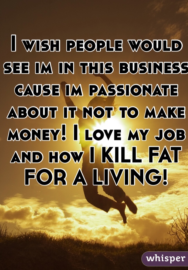 I wish people would see im in this business cause im passionate about it not to make money! I love my job and how I KILL FAT FOR A LIVING! 