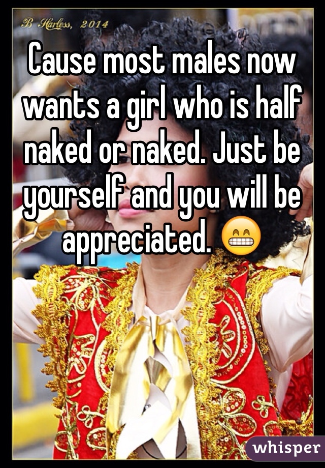 Cause most males now wants a girl who is half naked or naked. Just be yourself and you will be appreciated. 😁