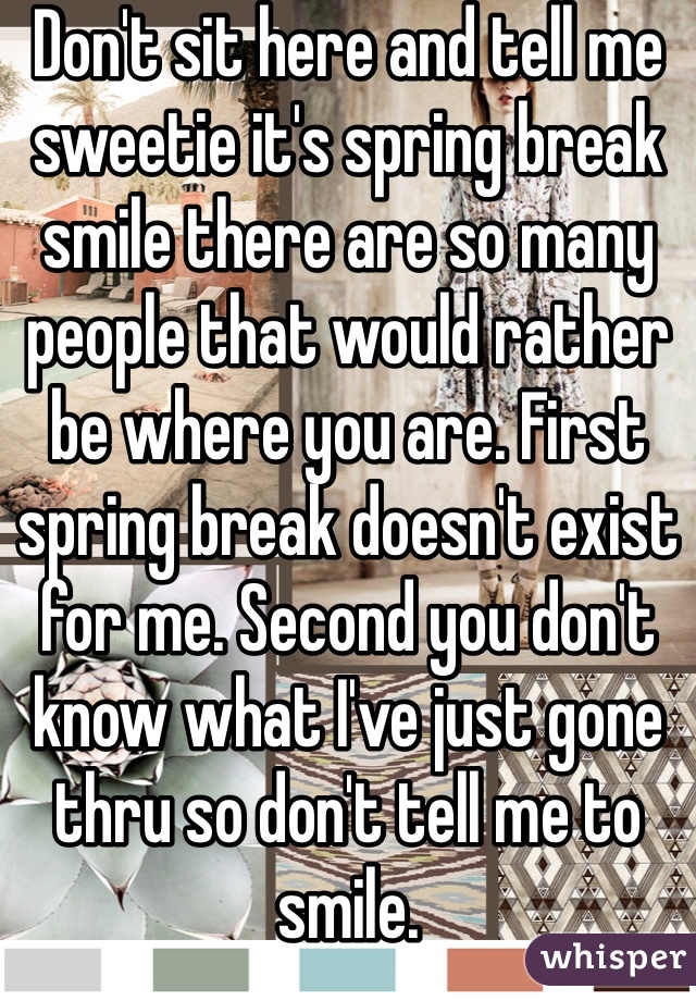 Don't sit here and tell me sweetie it's spring break smile there are so many people that would rather be where you are. First spring break doesn't exist for me. Second you don't know what I've just gone thru so don't tell me to smile. 