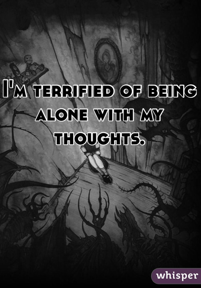I'm terrified of being alone with my thoughts. 