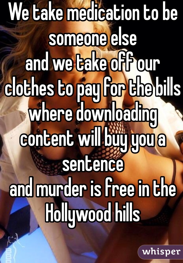 We take medication to be someone else 
and we take off our clothes to pay for the bills 
where downloading content will buy you a sentence 
and murder is free in the Hollywood hills