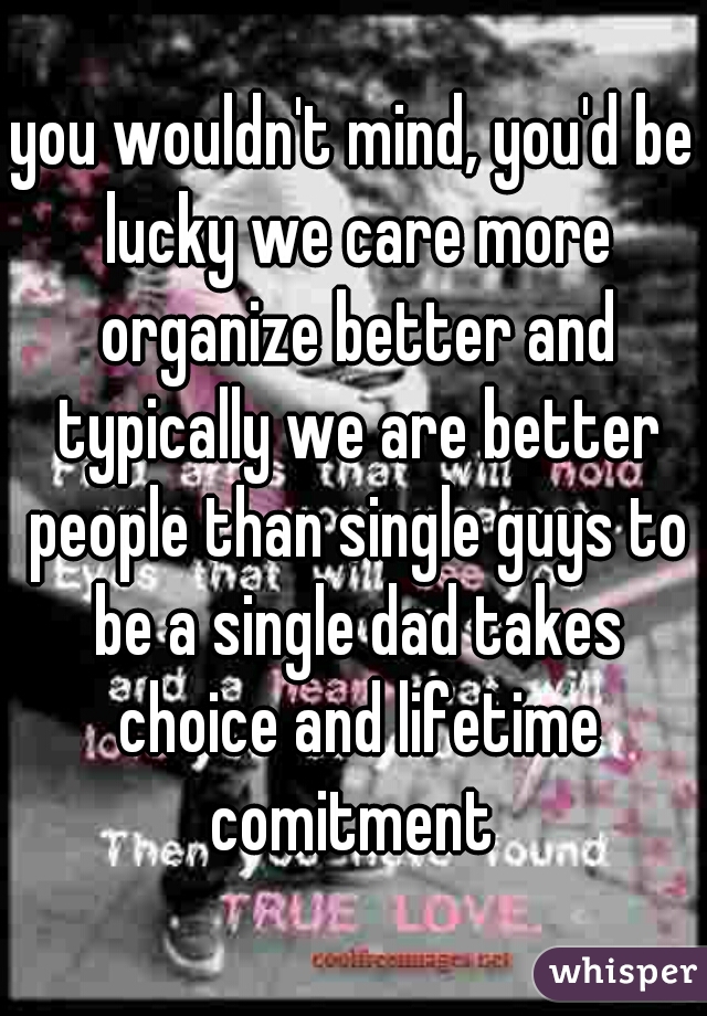 you wouldn't mind, you'd be lucky we care more organize better and typically we are better people than single guys to be a single dad takes choice and lifetime comitment 