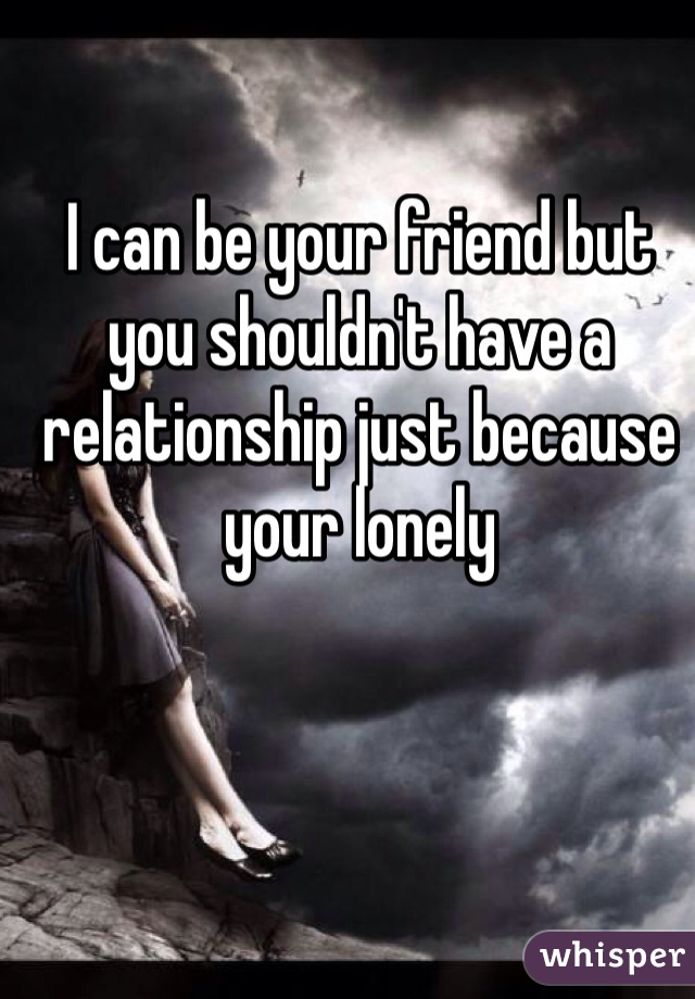 I can be your friend but you shouldn't have a relationship just because your lonely 