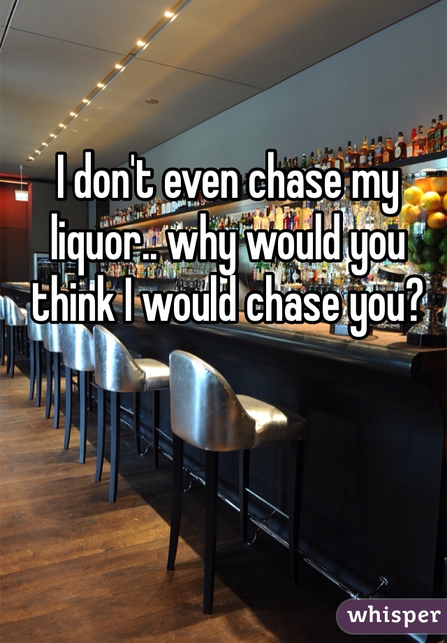 I don't even chase my liquor.. why would you think I would chase you? 