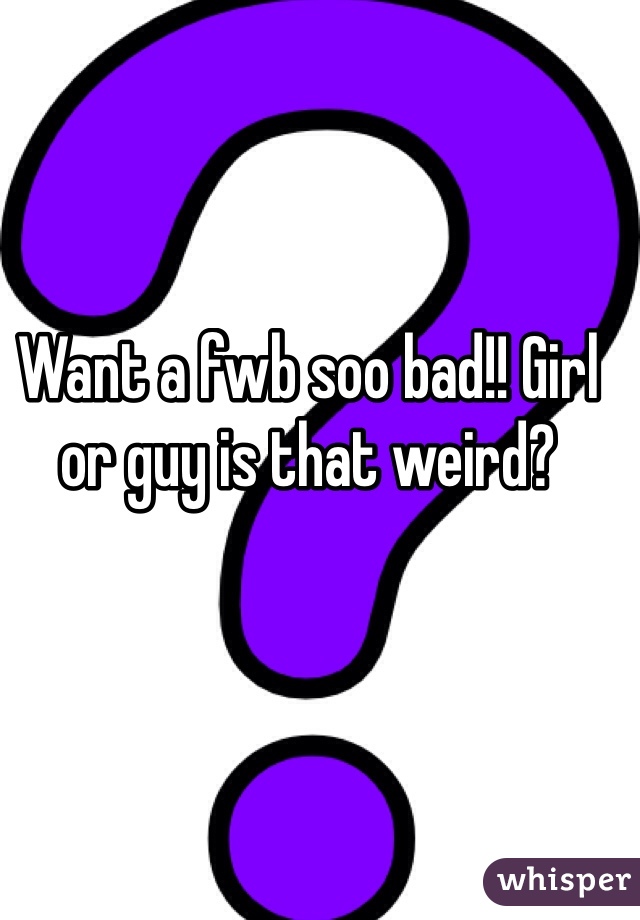 Want a fwb soo bad!! Girl or guy is that weird? 