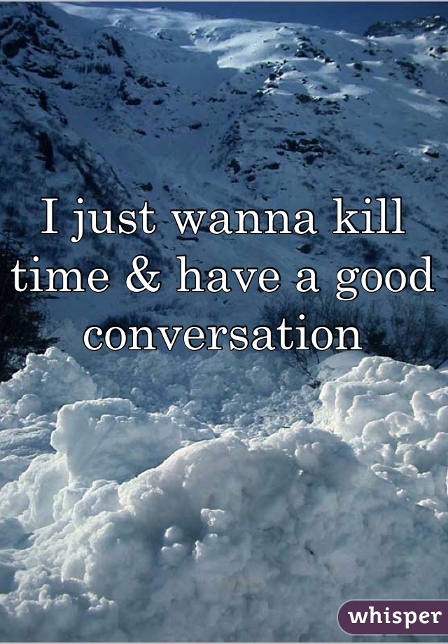 I just wanna kill time & have a good conversation