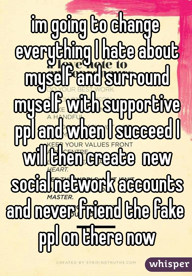 im going to change everything I hate about myself and surround myself with supportive ppl and when I succeed I will then create  new social network accounts and never friend the fake  ppl on there now
