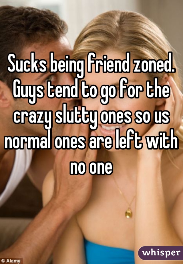 Sucks being friend zoned. Guys tend to go for the crazy slutty ones so us normal ones are left with no one