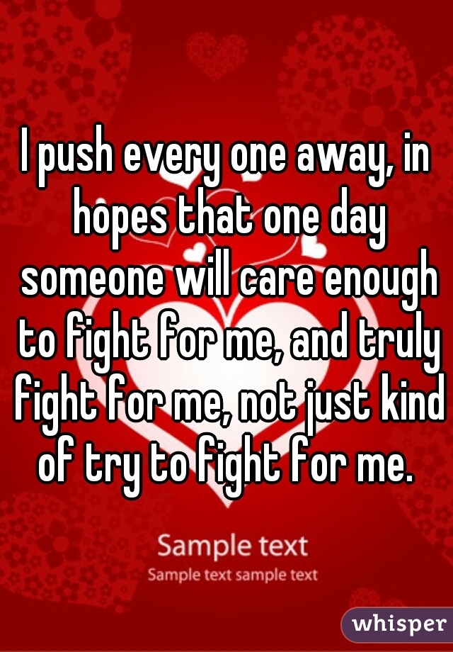 I push every one away, in hopes that one day someone will care enough to fight for me, and truly fight for me, not just kind of try to fight for me. 