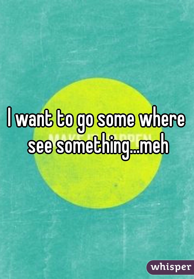 I want to go some where see something...meh