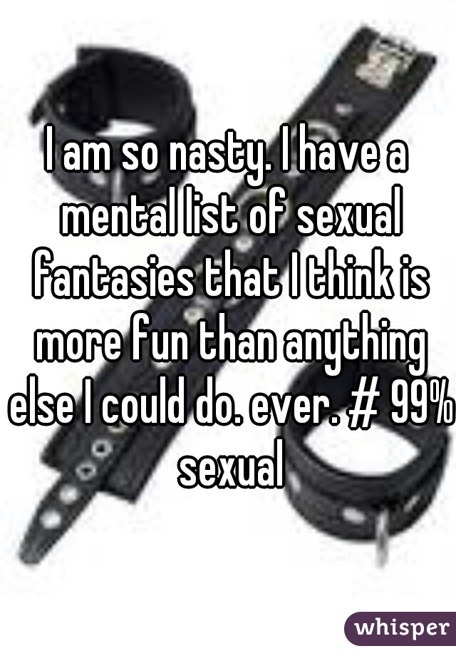 I am so nasty. I have a mental list of sexual fantasies that I think is more fun than anything else I could do. ever. # 99% sexual