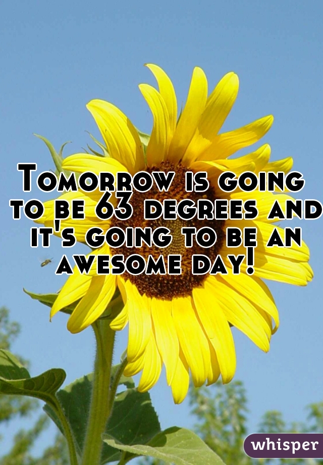 Tomorrow is going to be 63 degrees and it's going to be an awesome day!  