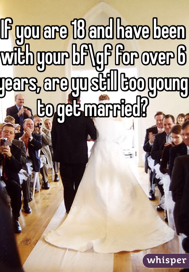 If you are 18 and have been with your bf\gf for over 6 years, are yu still too young to get married? 