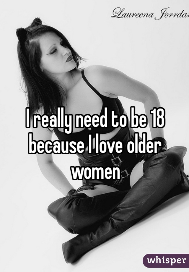 I really need to be 18 because I love older women 