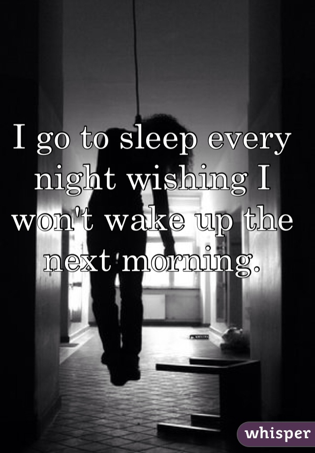 I go to sleep every night wishing I won't wake up the next morning.