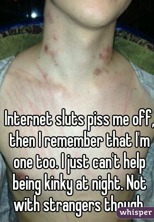  Internet sluts piss me off, then I remember that I'm one too. I just can't help being kinky at night. Not with strangers though.