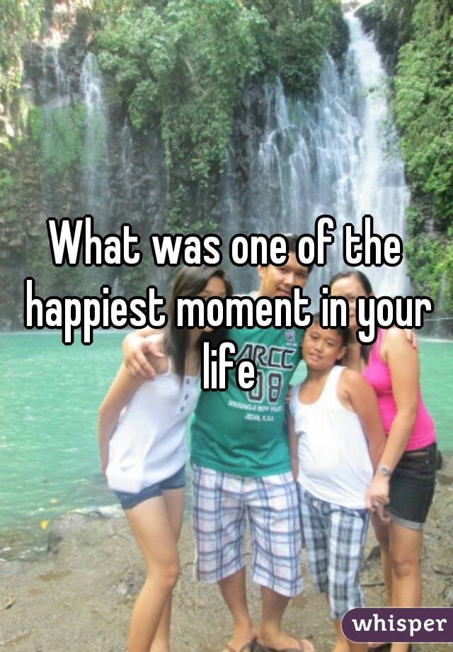 What was one of the happiest moment in your life