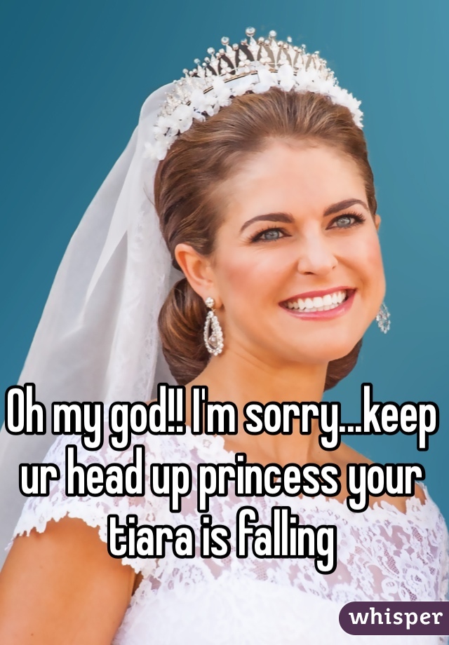 Oh my god!! I'm sorry...keep ur head up princess your tiara is falling