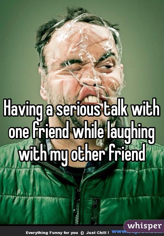 Having a serious talk with one friend while laughing with my other friend 