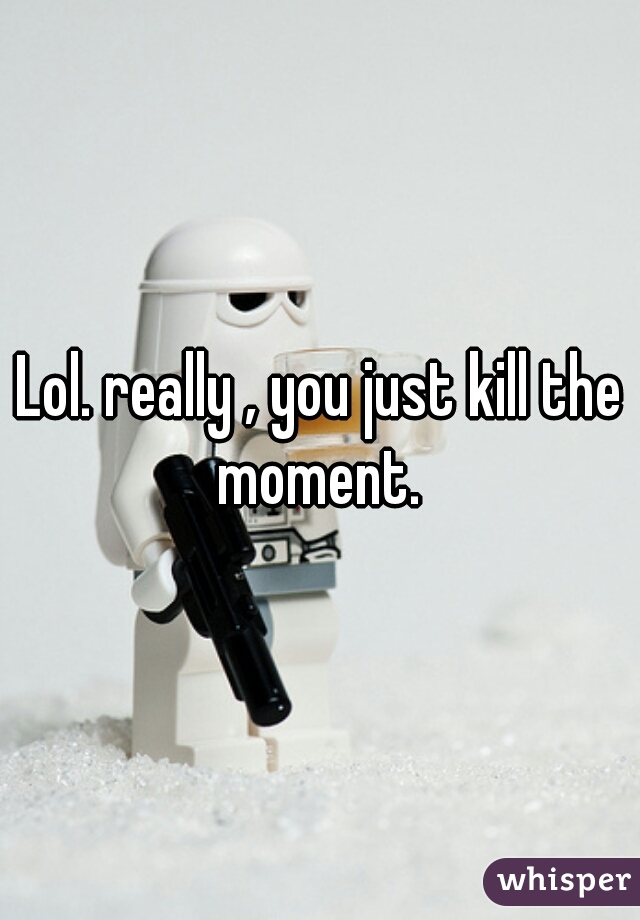 Lol. really , you just kill the moment. 
