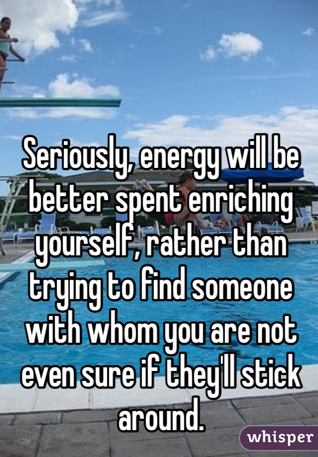 Seriously, energy will be better spent enriching yourself, rather than trying to find someone with whom you are not even sure if they'll stick around.