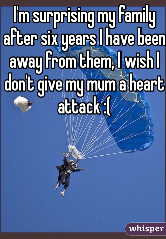 I'm surprising my family after six years I have been away from them, I wish I don't give my mum a heart attack :(
