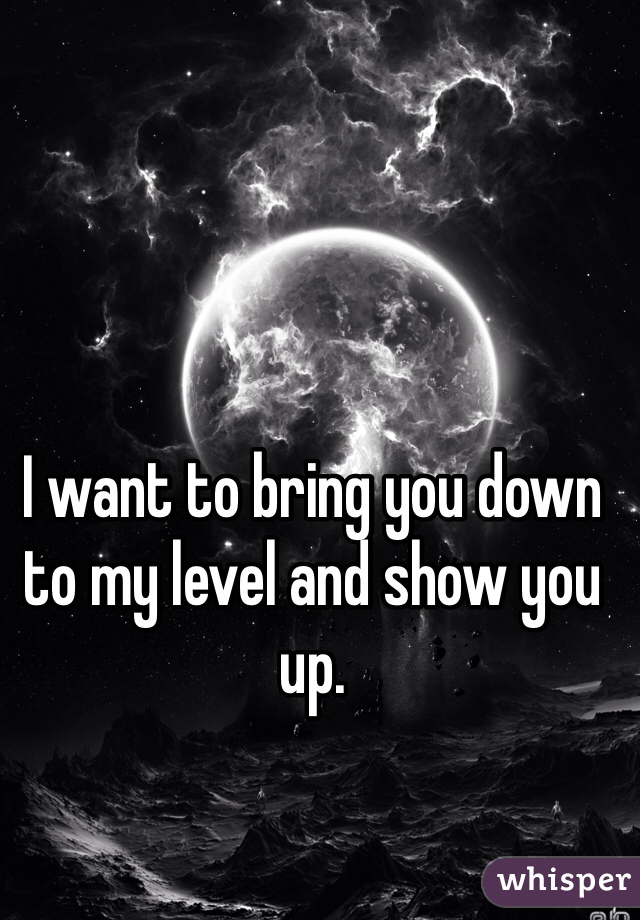 I want to bring you down to my level and show you up. 
