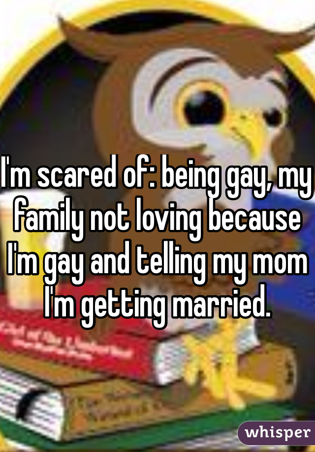 I'm scared of: being gay, my family not loving because I'm gay and telling my mom I'm getting married.  