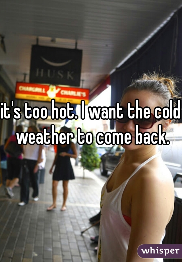 it's too hot. I want the cold weather to come back.