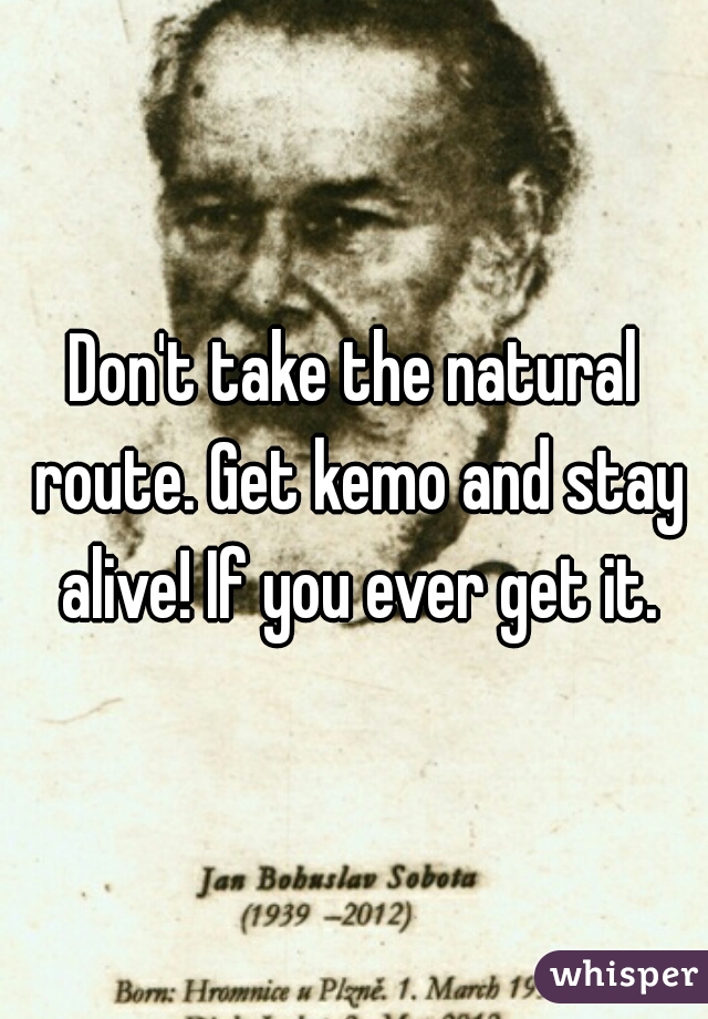 Don't take the natural route. Get kemo and stay alive! If you ever get it.