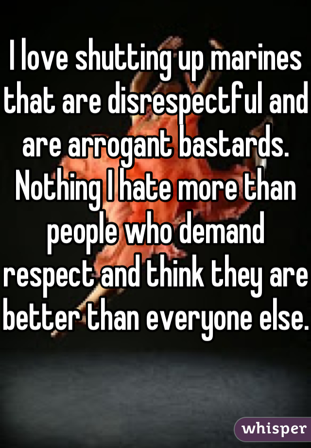 I love shutting up marines that are disrespectful and are arrogant bastards. Nothing I hate more than people who demand respect and think they are better than everyone else. 