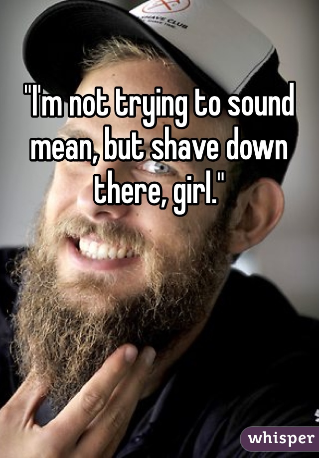 "I'm not trying to sound mean, but shave down there, girl."