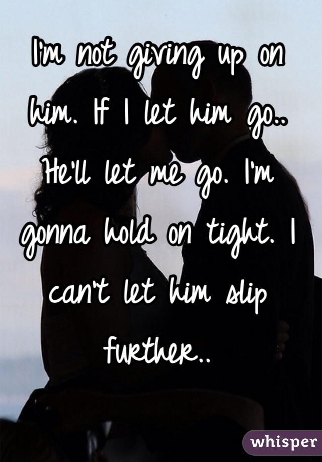 I'm not giving up on him. If I let him go.. He'll let me go. I'm gonna hold on tight. I can't let him slip further.. 
