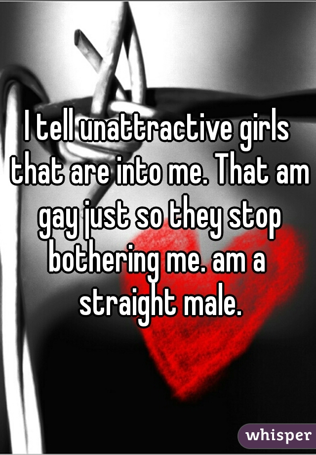 I tell unattractive girls that are into me. That am gay just so they stop bothering me. am a  straight male.