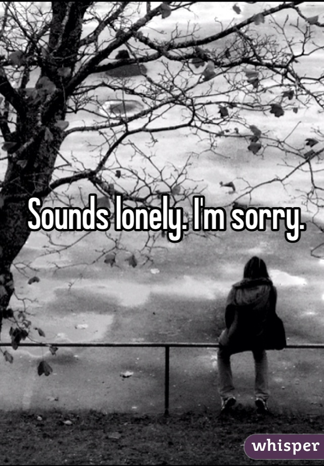 Sounds lonely. I'm sorry.