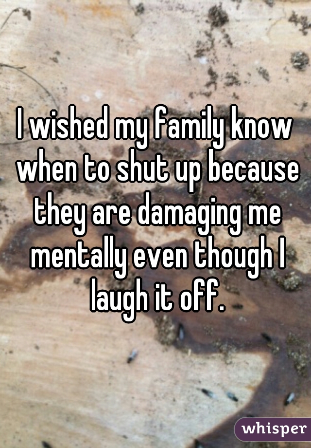 I wished my family know when to shut up because they are damaging me mentally even though I laugh it off.